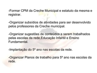 -Formar CPM da Creche Municipal e estatuto da mesma e registrar.  -Organizar subsídios de atividades para ser desenvolvido pelos professores da Creche municipal. -Organizar sugestões de conteúdos a serem trabalhados pelas escolas da rede,Educação Infantil e Ensino Fundamental. -Implantação do 5º ano nas escolas da rede. -Organizar Planos de trabalho para 5º ano nas escolas da rede. 