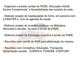 -  Organizar e prestar contas do PDDE, Educação infantil, Ensino Fundamental  e Acessibilidade das escolas da rede. - Elaborar projeto de readequação do horto, em parceria com a EMATER e  com as agentes de saúde. -Elaborar projeto de incentivo a leitura  na Biblioteca Municipal e escolas  da rede e enviar ao FNDE. - Elaborar projeto da Educação Inclusiva e enviar ao FNDE. - Reuniões com comitê do PAR para elaboração do mesmo. - Reuniões com Conselhos: Educação, Transporte, Alimentação escolar,  COMDICA, FUNDEB, COMTURC 