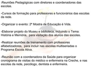 - Reuniões Pedagógicas com diretores e coordenadores das escolas. -Cursos de formação para professores e funcionários das escolas da rede. -Organizar o evento: 2ª Mostra de Educação é Vida. -Elaborar projeto do Museu e biblioteca, incluindo o Tema: História e Memória,  para visitação dos alunos das escolas. -Realizar reuniões de treinamento com professores alfabetizadores,  para incluir nas escolas multiseriadas o Programa Escola Ativa. -Reunião com a coordenadora da Saúde para organizar cronograma de visitas do médico e enfermeira na Creche, e nas escolas da rede, psicólogo, dentista e enfermeira. 