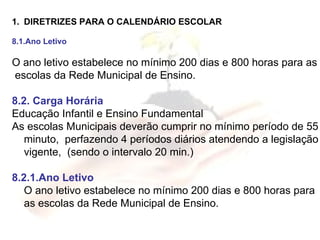 DIRETRIZES PARA O CALENDÁRIO ESCOLAR 8.1.Ano Letivo O ano letivo estabelece no mínimo 200 dias e 800 horas para as escolas da Rede Municipal de Ensino. 8.2. Carga Horária Educação Infantil e Ensino Fundamental  As escolas Municipais deverão cumprir no mínimo período de 55 minuto,  perfazendo 4 períodos diários atendendo a legislação vigente,  (sendo o intervalo 20 min.) 8.2.1.Ano Letivo O ano letivo estabelece no mínimo 200 dias e 800 horas para as escolas da Rede Municipal de Ensino. 