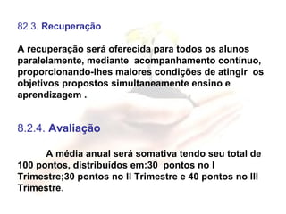 82.3.  Recuperação   A recuperação será oferecida para todos os alunos paralelamente, mediante  acompanhamento contínuo, proporcionando-lhes maiores condições de atingir  os objetivos propostos simultaneamente ensino e aprendizagem . 8.2.4.  Avaliação A média anual será somativa tendo seu total de 100 pontos, distribuídos em:30  pontos no I Trimestre;30 pontos no II Trimestre e 40 pontos no III Trimestre . 