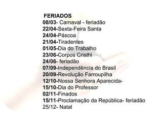 FERIADOS  08/03 - Carnaval - feriadão 22/04- Sexta-Feira Santa 24/04- Páscoa 21/04- Tiradentes 01/05- Dia do Trabalho 23/06- Corpos Cristhi 24/06 - feriadão 07/09- Independência do Brasil 20/09- Revolução Farroupilha 12/10- Nossa Senhora Aparecida- 15/10- Dia do Professor  02/11- Finados  15/11- Proclamação da República- feriadão 25/12- Natal 