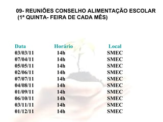 09- REUNIÕES CONSELHO ALIMENTAÇÃO ESCOLAR (1ª QUINTA- FEIRA DE CADA MÊS) Data   Horário   Local 03/03/11   14h   SMEC 07/04/11   14h   SMEC 05/05/11   14h   SMEC 02/06/11   14h   SMEC 07/07/11   14h   SMEC 04/08/11   14h   SMEC 01/09/11   14h   SMEC 06/10/11   14h   SMEC 03/11/11   14h   SMEC 01/12/11   14h   SMEC 