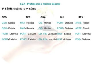 9.2.4 –Professores e Horário Escolar 5ª SÉRIE   6 SÉRIE  E 7ª  SÉRIE   SEG   TER   QUA   QUI   SEX GEO - Estela MAT - Renata CIE - Marlise PORT-  Etelvina ARTE - Roseli GEO-  Estela MAT - Renata CIE - Marlise PORT - Etelvina ARTE - Roseli PORT - Etelvina PORT - Etelvina ED. FÍS-  Janquiel HIST  - Liliane POR  - Etelvina PORT -Etelvina PORT - Etelvina ED. FÍS-  Janquiel HIST  - Liliane POR - Etelvina 