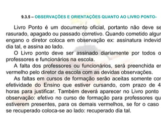 9.3.5 –  OBSERVAÇÕES E ORIENTAÇÔES QUANTO AO LIVRO PONTO- Livro   Ponto é um documento oficial, portanto não deve ser rasurado, apagado ou passado corretivo. Quando cometido algum engano o diretor coloca em observação ex: assinatura indevida dia tal, e assina ao lado. O Livro ponto deve ser assinado diariamente por todos os professores e funcionários na escola. A falta dos professores ou funcionários, será preenchida em vermelho pelo diretor da escola com as devidas observações. As faltas em cursos de formação serão aceitas somente com efetividade do Ensino que estiver cursando, com prazo de 48 horas para justificar. Também deverá aparecer no Livro ponto a observação: efetivo no curso de formação para professores que estiverem presentes, para os demais vermelhos, se for o caso e se recuperado coloca-se ao lado: recuperado dia tal. 