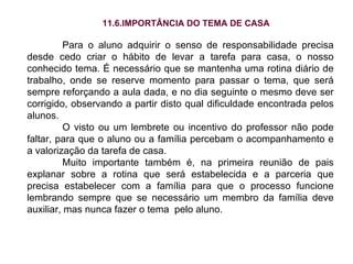 11.6.IMPORTÂNCIA DO TEMA DE CASA Para o aluno adquirir o senso de responsabilidade precisa desde cedo criar o hábito de levar a tarefa para casa, o nosso conhecido tema. É necessário que se mantenha uma rotina diário de trabalho, onde se reserve momento para passar o tema, que será sempre reforçando a aula dada, e no dia seguinte o mesmo deve ser corrigido, observando a partir disto qual dificuldade encontrada pelos alunos. O visto ou um lembrete ou incentivo do professor não pode faltar, para que o aluno ou a família percebam o acompanhamento e a valorização da tarefa de casa. Muito importante também é, na primeira reunião de pais explanar sobre a rotina que será estabelecida e a parceria que precisa estabelecer com a família para que o processo funcione lembrando sempre que se necessário um membro da família deve auxiliar, mas nunca fazer o tema  pelo aluno. 