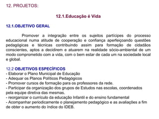 12. PROJETOS: 12.1.Educação é Vida 12.1.OBJETIVO GERAL Promover a integração entre os sujeitos partícipes do processo educacional numa atitude de cooperação e confiança aperfeiçoando questões pedagógicas e técnicas contribuindo assim para formação de cidadãos conscientes, aptos a decidirem e atuarem na realidade sócio-ambiental de um modo comprometido com a vida, com o bem estar de cada um na sociedade local e global. 12.2  OBJETIVOS ESPECÍFICOS - Elaborar o Plano Municipal de Educação - Adequar os Planos Políticos Pedagógicos - Promover cursos de formação para os professores da rede. - Participar da organização dos grupos de Estudos nas escolas, coordenados  pela equipe diretiva das mesmas. - reorganizar o currículo da educação Infantil e do ensino fundamental - Acompanhar periodicamente o planejamento pedagógico e as avaliações a fim de obter o aumento do índice do IDEB. 