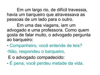 Em um largo rio, de difícil travessia, havia um barqueiro que atravessava as pessoas de um lado para o outro.  Em uma das viagens, iam um advogado e uma professora. Como quem gosta de falar muito, o advogado pergunta ao barqueiro: Companheiro, você entende de leis?   Não, respondeu o barqueiro .  E o advogado compadecido:  É pena, você perdeu metade da vida.   