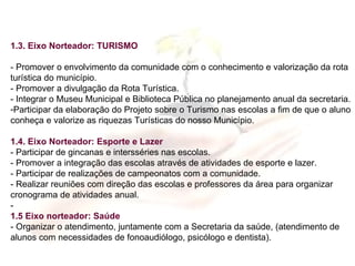 1.3. Eixo Norteador: TURISMO - Promover o envolvimento da comunidade com o conhecimento e valorização da rota turística do município. - Promover a divulgação da Rota Turística. - Integrar o Museu Municipal e Biblioteca Pública no planejamento anual da secretaria. Participar da elaboração do Projeto sobre o Turismo nas escolas a fim de que o aluno conheça e valorize as riquezas Turísticas do nosso Município. 1.4. Eixo Norteador: Esporte e Lazer - Participar de gincanas e intersséries nas escolas. - Promover a integração das escolas através de atividades de esporte e lazer. - Participar de realizações de campeonatos com a comunidade. - Realizar reuniões com direção das escolas e professores da área para organizar cronograma de atividades anual. - 1.5 Eixo norteador: Saúde - Organizar o atendimento, juntamente com a Secretaria da saúde, (atendimento de alunos com necessidades de fonoaudiólogo, psicólogo e dentista). 