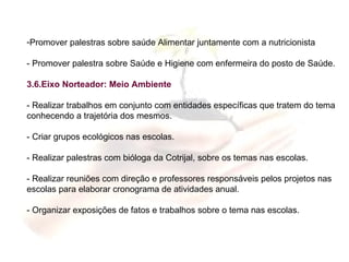 Promover palestras sobre saúde Alimentar juntamente com a nutricionista - Promover palestra sobre Saúde e Higiene com enfermeira do posto de Saúde. 3.6.Eixo Norteador: Meio Ambiente - Realizar trabalhos em conjunto com entidades específicas que tratem do tema conhecendo a trajetória dos mesmos. - Criar grupos ecológicos nas escolas. - Realizar palestras com bióloga da Cotrijal, sobre os temas nas escolas. - Realizar reuniões com direção e professores responsáveis pelos projetos nas escolas para elaborar cronograma de atividades anual. - Organizar exposições de fatos e trabalhos sobre o tema nas escolas. 
