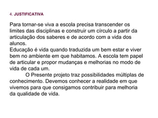 4.  JUSTIFICATIVA Para tornar-se viva a escola precisa transcender os limites das disciplinas e construir um círculo a partir da articulação dos saberes e de acordo com a vida dos alunos. Educação é vida quando traduzida um bem estar e viver bem no ambiente em que habitamos. A escola tem papel de articular e propor mudanças e melhorias no modo de vida de cada um. O Presente projeto traz possibilidades múltiplas de conhecimento. Devemos conhecer a realidade em que vivemos para que consigamos contribuir para melhoria da qualidade de vida. 