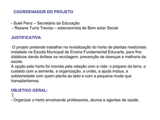 - Sueli Penz – Secretária da Educação - Rosane Turra Treviso – extensionista de Bem estar Social JUSTIFICATIVA : O projeto pretende trabalhar na revitalização do horto de plantas medicinais instalado na Escola Municipal de Ensino Fundamental Educarte, para fins didáticos dando ênfase na reciclagem, prevenção de doenças e melhoria da saúde. A opção pelo horto foi movida pela relação com a vida: o preparo da terra, o cuidado com a semente, a organização, a união, a ajuda mútua, a solidariedade com quem planta ao lado e com a pequena muda que transplantamos.  OBJETIVO GERAL: ´[ - Organizar o horto envolvendo professores, alunos e agentes de saúde. COORDENADOR DO PROJETO 