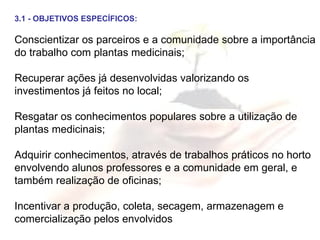 3.1 - OBJETIVOS ESPECÍFICOS: Conscientizar os parceiros e a comunidade sobre a importância do trabalho com plantas medicinais; Recuperar ações já desenvolvidas valorizando os investimentos já feitos no local; Resgatar os conhecimentos populares sobre a utilização de plantas medicinais; Adquirir conhecimentos, através de trabalhos práticos no horto envolvendo alunos professores e a comunidade em geral, e também realização de oficinas; Incentivar a produção, coleta, secagem, armazenagem e comercialização pelos envolvidos 