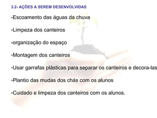 3.2- AÇÕES A SEREM DESENVOLVIDAS -Escoamento das águas da chuva Limpeza dos canteiros -organização do espaço Montagem dos canteiros Usar garrafas plásticas para separar os canteiros e decora-las Plantio das mudas dos chás com os alunos Cuidado e limpeza dos canteiros com os alunos. 