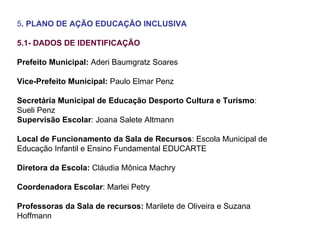 5 . PLANO DE AÇÃO EDUCAÇÃO INCLUSIVA 5.1- DADOS DE IDENTIFICAÇÃO Prefeito Municipal:  Aderi Baumgratz Soares Vice-Prefeito Municipal:  Paulo Elmar Penz Secretária Municipal de Educação Desporto Cultura e Turismo : Sueli Penz Supervisão Escolar : Joana Salete Altmann Local de Funcionamento da Sala de Recursos : Escola Municipal de Educação Infantil e Ensino Fundamental EDUCARTE Diretora da Escola:  Cláudia Mônica Machry Coordenadora Escolar : Marlei Petry Professoras da Sala de recursos:  Marilete de Oliveira e Suzana Hoffmann 