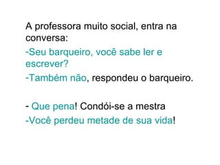 A professora muito social, entra na conversa:  Seu barqueiro, você sabe ler e escrever? Também não , respondeu o barqueiro.  Que pena ! Condói-se a mestra -Você perdeu metade de sua vida !  