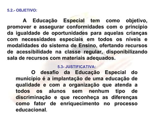 5.2.- OBJETIVO: A Educação Especial tem como objetivo, promover e assegurar conformidades com o princípio da igualdade de oportunidades para aquelas crianças com necessidades especiais em todos os níveis e modalidades do sistema de Ensino, ofertando recursos de acessibilidade na classe regular, disponibilizando sala de recursos com materiais adequados. 5.3- JUSTIFICATIVA: O desafio da Educação Especial do município é a implantação de uma educação de qualidade e com a organização que atenda a todos os alunos sem nenhum tipo de discriminação e que reconheça as diferenças como fator de enriquecimento no processo educacional . 