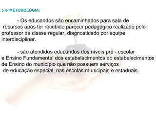 5.4- METODOLOGIA: - Os educandos são encaminhados para sala de recursos após ter recebido parecer pedagógico realizado pelo professor da classe regular, diagnosticado por equipe interdisciplinar. - são atendidos educandos dos níveis pré - escolar  e Ensino Fundamental dos estabelecimentos do estabelecimentos de Ensino do município que não possuem serviços de educação especial, nas escolas municipais e estaduais. 