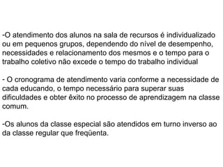 O atendimento dos alunos na sala de recursos é individualizado ou em pequenos grupos, dependendo do nível de desempenho, necessidades e relacionamento dos mesmos e o tempo para o trabalho coletivo não excede o tempo do trabalho individual O cronograma de atendimento varia conforme a necessidade de cada educando, o tempo necessário para superar suas dificuldades e obter êxito no processo de aprendizagem na classe comum. Os alunos da classe especial são atendidos em turno inverso ao da classe regular que freqüenta. 