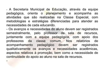 -  A Secretaria Municipal de Educação, através da equipe pedagógica, orienta o planejamento e acompanha as atividades que são realizadas na Classe Especial, com metodologias e estratégias diferenciadas para atender as necessidades de cada educando. - Os avanços e necessidades do aluno devem ser registrados semestralmente, pelo professor da sala de recursos, juntamente com a equipe pedagógica, com apoio dos professores da classe comum. Nos relatórios de acompanhamento pedagógico devem ser registrados qualitativamente os avanços e necessidades acadêmicas, aspectos relativos à promoção, bem como a necessidade de continuidade do apoio ao aluno na sala de recursos. - 