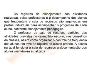 Os registros do planejamento das atividades realizadas pelas professoras e o desempenho dos alunos que freqüentam a sala de recursos são arquivadas em pastas individuais para acompanhar o progresso da cada aluno, conforme planejamento pedagógico. O professor da sala de recursos participa das atividades previstas no calendário escolar, nos conselhos de classes, assim como organizar o controle de freqüência dos alunos em livro de registro de classe próprio. A escola na qual funciona a sala de recursos a documentação dos alunos mantêm-se atualizada 