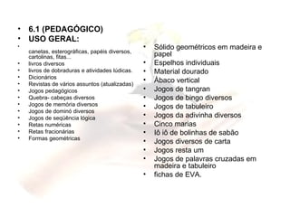 6.1 (PEDAGÓGICO) USO GERAL:  canetas, esterográficas, papéis diversos, cartolinas, fitas... livros diversos livros de dobraduras e atividades lúdicas. Dicionários Revistas de vários assuntos (atualizadas) Jogos pedagógicos Quebra- cabeças diversos Jogos de memória diversos Jogos de dominó diversos Jogos de seqüência lógica Retas numéricas Retas fracionárias Formas geométricas  Sólido geométricos em madeira e papel Espelhos individuais Material dourado Ábaco vertical Jogos de tangran Jogos de bingo diversos Jogos de tabuleiro Jogos da adivinha diversos Cinco marias Iô iô de bolinhas de sabão Jogos diversos de carta Jogos resta um Jogos de palavras cruzadas em madeira e tabuleiro fichas de EVA. 