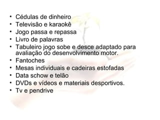 Cédulas de dinheiro Televisão e karaokê Jogo passa e repassa Livro de palavras Tabuleiro jogo sobe e desce adaptado para avaliação do desenvolvimento motor. Fantoches Mesas individuais e cadeiras estofadas Data schow e telão DVDs e vídeos e materiais desportivos. Tv e pendrive 