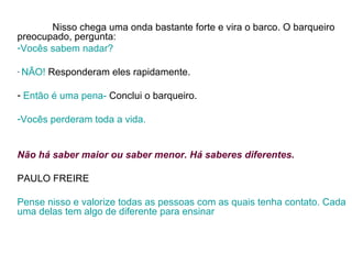 Nisso chega uma onda bastante forte e vira o barco. O barqueiro preocupado, pergunta: Vocês sabem nadar? NÃO!  Responderam eles rapidamente.  Então é uma pena-  Conclui o barqueiro.  Vocês perderam toda a vida.  Não há saber maior ou saber menor. Há saberes diferentes.   PAULO FREIRE  Pense nisso e valorize todas as pessoas com as quais tenha contato. Cada uma delas tem algo de diferente para ensinar 