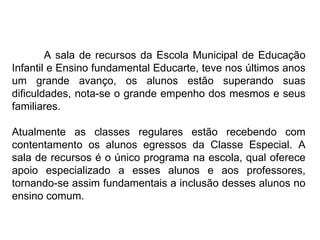 A sala de recursos da Escola Municipal de Educação Infantil e Ensino fundamental Educarte, teve nos últimos anos um grande avanço, os alunos estão superando suas dificuldades, nota-se o grande empenho dos mesmos e seus familiares. Atualmente as classes regulares estão recebendo com contentamento os alunos egressos da Classe Especial. A sala de recursos é o único programa na escola, qual oferece apoio especializado a esses alunos e aos professores, tornando-se assim fundamentais a inclusão desses alunos no ensino comum. 