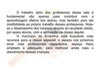 O trabalho sério dos professores dessa sala é fundamental não apenas para contribuir com a aprendizagem efetiva dos alunos, mas também para dar credibilidade ao próprio trabalho desses professores. Nota-se o desempenho dos mesmos através do resultado obtido, por esses alunos, com a aprovação na classe regular. O município de Ernestina está buscando mais recursos para a classe especial, e espera nos próximos anos mais profissionais capacitados, espaço físico ampliado e adequado, para melhorar ainda mais o atendimento dessas crianças. 