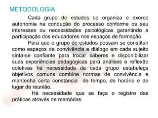 METODOLOGIA Cada grupo de estudos se organiza e exerce autonomia na condução do processo conforme os seu interesses ou necessidades psicológicas garantindo a participação dos educadores nos espaços de formação. Para que o grupo de estudos possam se constituir como espaços de convivência e diálogo em cada sujeito sinta-se confiante para trocar saberes e disponibilizar suas experiências pedagógicas para análises e reflexão coletivas há necessidade de cada grupo estabeleça objetivos comuns combine normas de convivência e mantenha certa constância  de tempo, de horário e de lugar de reunião.   Há necessidade que se faça o registro das práticas através de memórias  