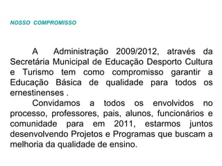 NOSSO  COMPROMISSO A  Administração 2009/2012, através da Secretária Municipal de Educação Desporto Cultura e Turismo tem como compromisso garantir a Educação Básica de qualidade para todos os ernestinenses . Convidamos a todos os envolvidos no processo, professores, pais, alunos, funcionários e comunidade para em 2011, estarmos juntos desenvolvendo Projetos e Programas que buscam a melhoria da qualidade de ensino. 