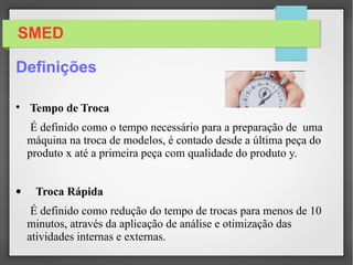 SMED
Definições

Tempo de Troca
É definido como o tempo necessário para a preparação de uma
máquina na troca de modelos, é contado desde a última peça do
produto x até a primeira peça com qualidade do produto y.
• Troca Rápida
É definido como redução do tempo de trocas para menos de 10
minutos, através da aplicação de análise e otimização das
atividades internas e externas.
 