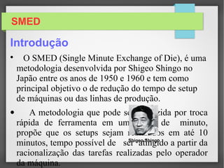 SMED

O SMED (Single Minute Exchange of Die), é uma metodologia desenvolvida por
Shigeo Shingo no Japão entre os anos de 1950 e 1960 e tem como principal objetivo
o de redução do tempo de setup de máquinas ou das linhas de produção.
• A metodologia que pode ser traduzida por troca rápida de ferramenta em um
digito de minuto, propõe que os setups sejam realizados em até 10 minutos, tempo
possível de ser atingido a partir da racionalização das tarefas realizadas pelo
operador da máquina.
Shigeo Shingo
Introdução
 