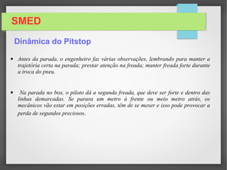 SMED
• Ao ver a linha branca da entrada da pit lane, o piloto aciona a 2ª marcha
e procura frear forte, no último momento, para perder menos tempo possível.
• Quando o piloto entra rápido demais e freia, o carro pode sair de lado.
• Quando o carro desce abaixo de 100 km/h (em Mônaco a 90), o piloto
pressiona o limitador de velocidade e acelera tudo e velocidade trava nos 100
km/h.
http://www.enciclopediaf1.com.br/por_dentro_da_f1/pit-stop
Dinâmica do Pitstop
 