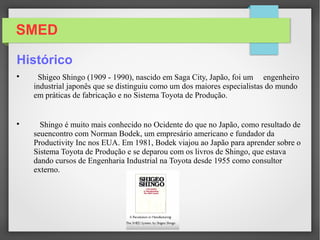SMED
Histórico

Shigeo Shingo (1909 - 1990), nascido em Saga City, Japão, foi um engenheiro
industrial japonês que se distinguiu como um dos maiores especialistas do mundo
em práticas de fabricação e no Sistema Toyota de Produção.

Shingo é muito mais conhecido no Ocidente do que no Japão, como resultado de
seuencontro com Norman Bodek, um empresário americano e fundador da
Productivity Inc nos EUA. Em 1981, Bodek viajou ao Japão para aprender sobre o
Sistema Toyota de Produção e se deparou com os livros de Shingo, que estava
dando cursos de Engenharia Industrial na Toyota desde 1955 como consultor
externo.
 