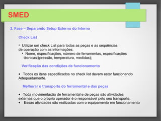 SMED
3. Fase – Separando Setup Externo do Interno
Esta fase tem como objetivo o de separar as atividades externas
das atividades de setups internas;
Dividir as atividades de acordo com a classificação de interna e externa;
Quanto mais atividades serem consideradas externas reduzindo as
atividades internas que necessitam serem realizadas com o equipamento
parado.
No exemplo temos:
04 Atividades internas
06 atividades externas
 