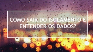 COMO SAIR DO ISOLAMENTO E
ENTENDER OS DADOS?
 