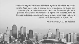 “Decisões importantes são tomadas a partir de dados de social
media, logo a precisão é o fator mais importante na busca por
uma solução de monitoramento. Netbase é a tecnologia mais
precisa e confiável do mercado, e agora com suporte para 46
línguas, estamos posicionados para ajudar empresas globais a
tomar decisões rápidas e informadas.”
Peter Caswell, CEO da Netbase
 