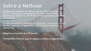 2
Netbase foi fundada em 2004, possui matriz no Vale do
Silício - Califórnia, subsidiárias em New York, China,
Alemanha, Inglaterra. No Brasil, é representada pela Polis
Consulting.
É uma plataforma completa e integrada, contempla: Social
Media Listening, Engagement, Publishing e Audience
Marketing.
Estamos presentes em 99 países.
Ferramenta flexível que se adapta a todos os segmentos.
Sobre a Netbase
 