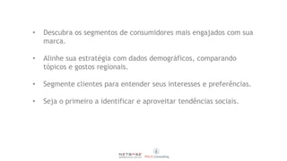 • Descubra os segmentos de consumidores mais engajados com sua
marca.
• Alinhe sua estratégia com dados demográficos, comparando
tópicos e gostos regionais.
• Segmente clientes para entender seus interesses e preferências.
• Seja o primeiro a identificar e aproveitar tendências sociais.
 