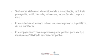 • Tenha uma visão multidimensional da sua audiência, incluindo
psicografia, estilo de vida, interesses, intenções de compra e
mais.
• Crie conteúdo altamente interativo para segmentos específicos
de sua audiência
• Crie engajamento com as pessoas que importam para você, e
mensure a efetividade de cada campanha.
 