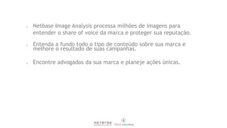  Netbase Image Analysis processa milhões de imagens para
entender o share of voice da marca e proteger sua reputação.
 Entenda a fundo todo o tipo de conteúdo sobre sua marca e
melhore o resultado de suas campanhas.
 Encontre advogados da sua marca e planeje ações únicas.
 