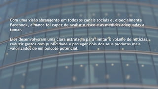 Com uma visão abrangente em todos os canais sociais e, especialmente
Facebook, a marca foi capaz de avaliar o risco e as medidas adequadas a
tomar.
Eles desenvolveram uma clara estratégia para limitar o volume de notícias,
reduzir gastos com publicidade e proteger dois dos seus produtos mais
valorizados de um boicote potencial.
 