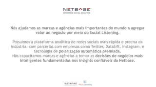 Nós ajudamos as marcas e agências mais importantes do mundo a agregar
valor ao negócio por meio do Social Listening.
Possuímos a plataforma analítica de redes sociais mais rápida e precisa da
indústria, com parcerias com empresas como Twitter, DataSift, Instagram, e
tecnologia de polarização automática premiada.
Nós capacitamos marcas e agências a tomar as decisões de negócios mais
inteligentes fundamentadas nos insights confiáveis da Netbase.
 