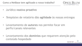 Como a NetBase tem agilizado o nosso trabalho?
• Jurídico reativo proativo
• Templates de relatório dão agilidade às nossas entregas
• Levantamento de autores nos permite focar em
perfis/canais relevantes
• Levantamento dos domínios que requerem atenção pelo
conteúdo hospedado
 