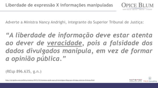 Liberdade de expressão X informações manipuladas
Adverte a Ministra Nancy Andrighi, integrante do Superior Tribunal de Justiça:
“A liberdade de informação deve estar atenta
ao dever de veracidade, pois a falsidade dos
dados divulgados manipula, em vez de formar
a opinião pública.”
(REsp 896.635, g.n.)
http://g1.globo.com/politica/noticia/2015/10/ministra-pede-que-pf-investigue-blog-que-divulga-noticias-ficticias.html
 