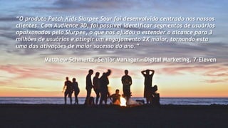 “O produto Patch Kids Slurpee Sour foi desenvolvido centrado nos nossos
clientes. Com Audience 3D, foi possível identificar segmentos de usuários
apaixonados pelo Slurpee, o que nos ajudou a estender o alcance para 3
milhões de usuários e atingir um engajamento 2X maior, tornando esta
uma das ativações de maior sucesso do ano.”
Matthew Schmertz, Senior Manager - Digital Marketing, 7-Eleven
 