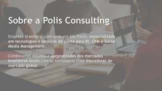 Empresa brasileira, com sede em São Paulo, especializada
em tecnologias e serviços de ponta para BI, CRM e Social
Media Management.
Combinamos estudos e aprendizados dos mercados
brasileiros locais com as tecnologias mais inovadoras do
mercado global.
Sobre a Polis Consulting
 