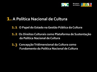 Ministério da Cultura1. A Política Nacional de Cultura1.1   O Papel do Estado na Gestão Pública da Cultura1.2Os Direitos Culturais como Plataforma de Sustentação da Política Nacional de Cultura1.3  Concepção Tridimensional da Cultura como Fundamento da Política Nacional de Cultura